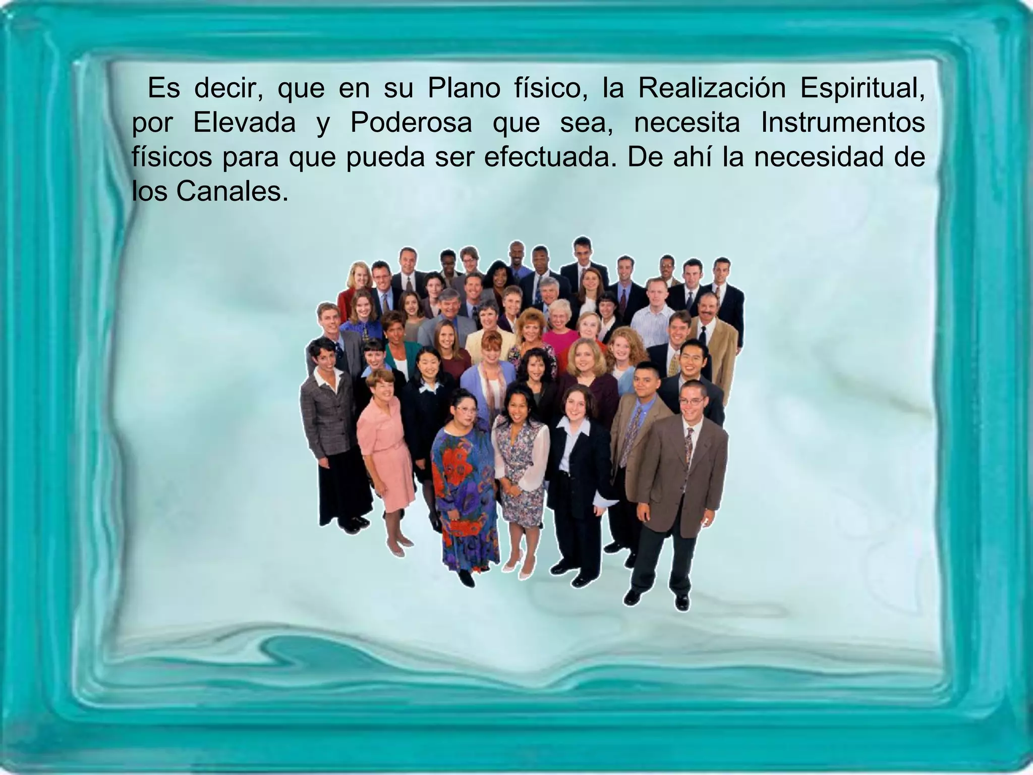 Es decir, que en su Plano físico, la Realización Espiritual,
por Elevada y Poderosa que sea, necesita Instrumentos
físicos para que pueda ser efectuada. De ahí la necesidad de
los Canales.
 