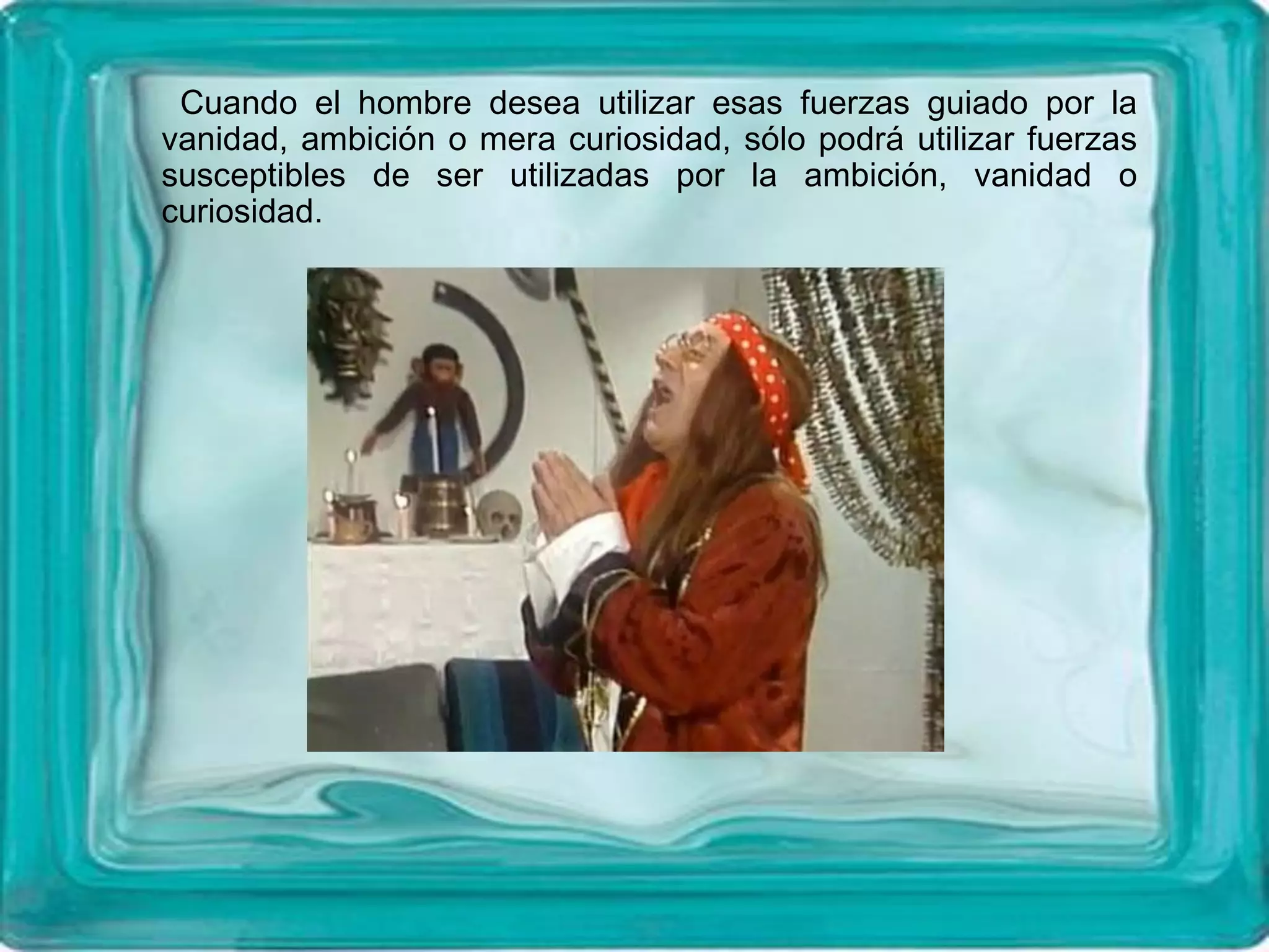 Cuando el hombre desea utilizar esas fuerzas guiado por la
vanidad, ambición o mera curiosidad, sólo podrá utilizar fuerzas
susceptibles de ser utilizadas por la ambición, vanidad o
curiosidad.
 