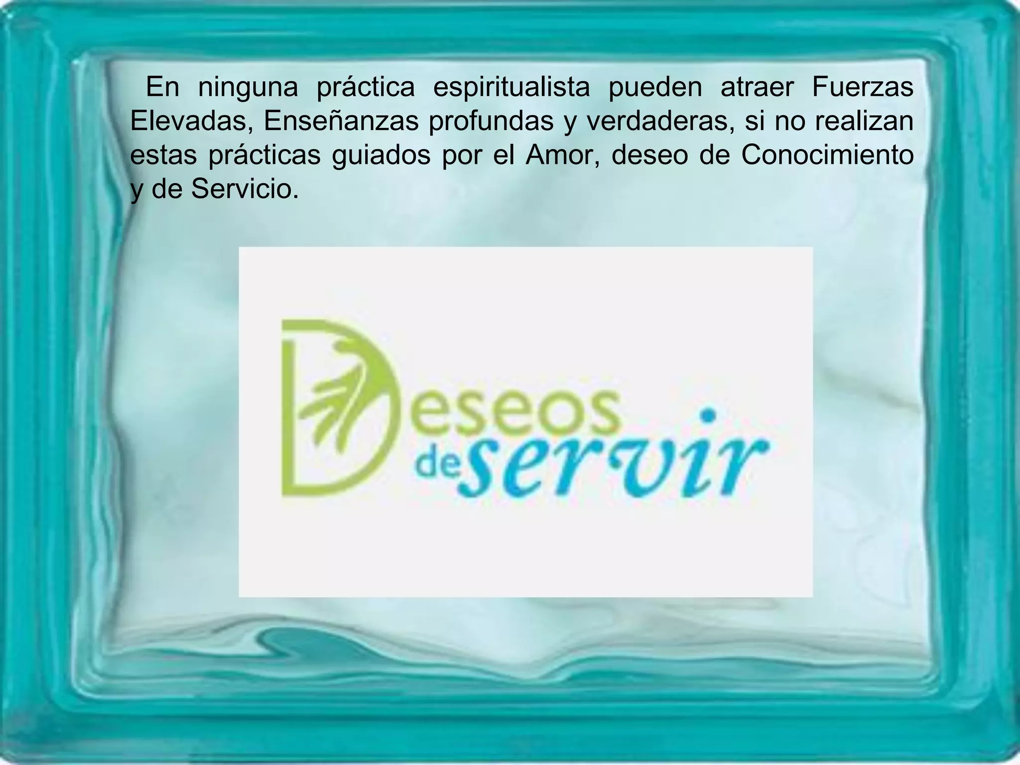 En ninguna práctica espiritualista pueden atraer Fuerzas
Elevadas, Enseñanzas profundas y verdaderas, si no realizan
estas prácticas guiados por el Amor, deseo de Conocimiento
y de Servicio.
 