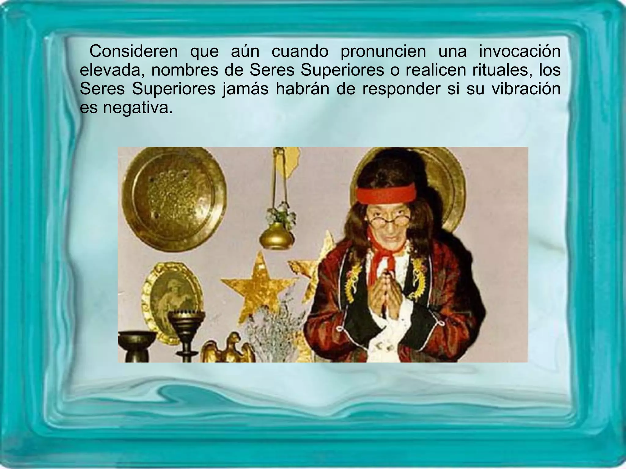 Consideren que aún cuando pronuncien una invocación
elevada, nombres de Seres Superiores o realicen rituales, los
Seres Superiores jamás habrán de responder si su vibración
es negativa.
 