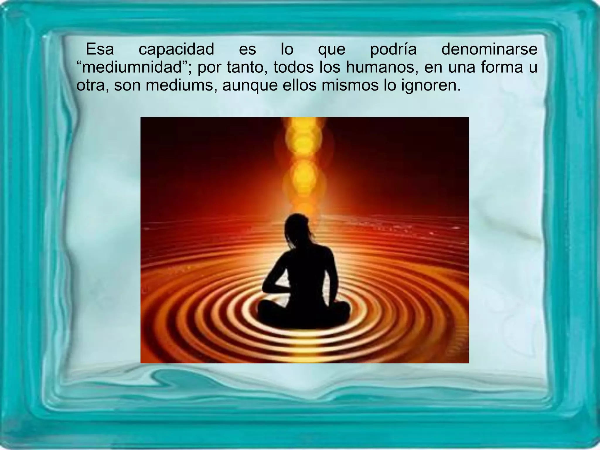 Esa capacidad es lo que podría denominarse
“mediumnidad”; por tanto, todos los humanos, en una forma u
otra, son mediums, aunque ellos mismos lo ignoren.
 