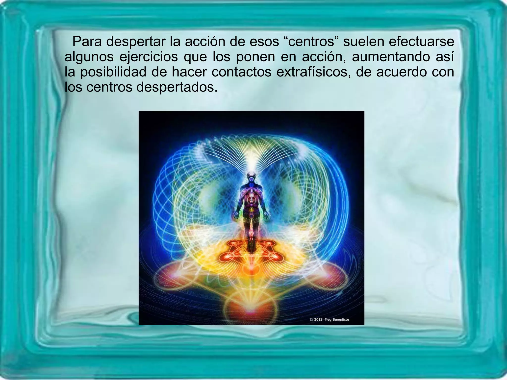 Para despertar la acción de esos “centros” suelen efectuarse
algunos ejercicios que los ponen en acción, aumentando así
la posibilidad de hacer contactos extrafísicos, de acuerdo con
los centros despertados.
 