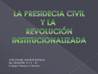 LA PRESIDECIA CIVIL Y LA  REVOLUCIÓN INSTITUCIONALIZADA JOSE DANIEL MANZUR BONILLA 3er. SEMESTRE  H Y S  “ B “ Colegio Tabasco Varones. 