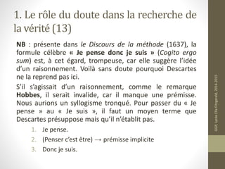 1. Le rôle du doute dans la recherche de
la vérité (13)
NB : présente dans le Discours de la méthode (1637), la
formule cé...