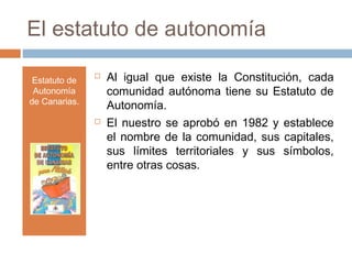 El estatuto de autonomía
Estatuto de
Autonomía
de Canarias.
 Al igual que existe la Constitución, cada
comunidad autónoma tiene su Estatuto de
Autonomía.
 El nuestro se aprobó en 1982 y establece
el nombre de la comunidad, sus capitales,
sus límites territoriales y sus símbolos,
entre otras cosas.
 