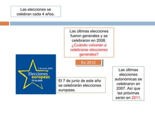Las elecciones se
celebran cada 4 años.
Las últimas elecciones
fueron generales y se
celebraron en 2008.
¿Cuándo volverán a
celebrarse elecciones
generales?
En 2012En 2012
El 7 de junio de este año
se celebrarán elecciones
europeas.
Las últimas
elecciones
autonómicas se
celebraron en
2007. Así que
las próximas
serán en 2011.
 