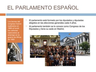EL PARLAMENTO ESPAÑOL
Los leones del
congreso fueron
realizados en
1866 al fundir
los cañones
capturados al
enemigo en la
guerra de África
de 1860
 El parlamento está formado por los diputados y diputadas
elegidos en las elecciones generales cada 4 años.
 Al parlamento también se lo conoce como Congreso de los
Diputados y tiene su sede en Madrid.
 