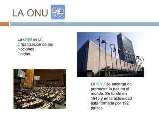 LA ONU
La ONU es la
Organización de las
Naciones
Unidas
La ONU se encarga de
promover la paz en el
mundo. Se fundó en
1945 y en la actualidad
está formada por 192
países.
 