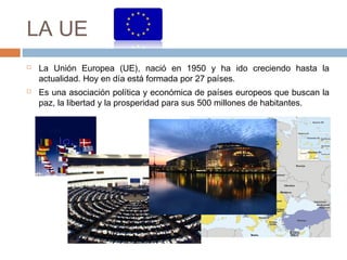 LA UE
 La Unión Europea (UE), nació en 1950 y ha ido creciendo hasta la
actualidad. Hoy en día está formada por 27 países.
 Es una asociación política y económica de países europeos que buscan la
paz, la libertad y la prosperidad para sus 500 millones de habitantes.
 