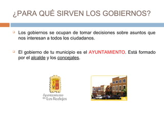 ¿PARA QUÉ SIRVEN LOS GOBIERNOS?
 Los gobiernos se ocupan de tomar decisiones sobre asuntos que
nos interesan a todos los ciudadanos.
 El gobierno de tu municipio es el AYUNTAMIENTO. Está formado
por el alcalde y los concejales.
 