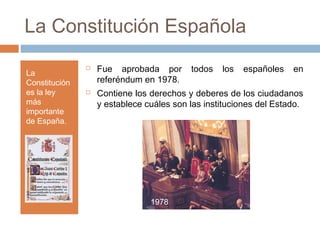 La Constitución Española
La
Constitución
es la ley
más
importante
de España.
 Fue aprobada por todos los españoles en
referéndum en 1978.
 Contiene los derechos y deberes de los ciudadanos
y establece cuáles son las instituciones del Estado.
1978
 