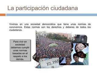 La participación ciudadana
Vivimos en una sociedad democrática que tiene unas normas de
convivencia. Estas normas son los derechos y deberes de todos los
ciudadanos.
Para vivir en
sociedad
debemos cumplir
unas normas
basadas en el
respeto a los
demás.
Para vivir en
sociedad
debemos cumplir
unas normas
basadas en el
respeto a los
demás.
 