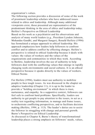 organization’s values.
The following section provides a discussion of some of the work
of prominent leadership scholars who have addressed issues
related to ethics and leadership. Although many additional
viewpoints exist, those presented are representative of the
predominant thinking in the area of ethics and leadership today.
Heifetz’s Perspective on Ethical Leadership
Based on his work as a psychiatrist and his observations and
analysis of many world leaders (e.g., President Lyndon Johnson,
Mohandas Gandhi, and Margaret Sanger), Ronald Heifetz (1994)
has formulated a unique approach to ethical leadership. His
approach emphasizes how leaders help followers to confront
conflict and to address conflict by effecting changes. Heifetz’s
perspective is related to ethical leadership because it deals with
values: the values of workers and the values of the
organizations and communities in which they work. According
to Heifetz, leadership involves the use of authority to help
followers deal with the conflicting values that emerge in rapidly
changing work environments and social cultures. It is an ethical
perspective because it speaks directly to the values of workers.
Ethical Norms
For Heifetz (1994), leaders must use authority to mobilize
people to face tough issues. As was discussed in the chapter on
adaptive leadership (Chapter 11), it is up to the leader to
provide a “holding environment” in which there is trust,
nurturance, and empathy. In a supportive context, followers can
feel safe to confront hard problems. Specifically, leaders use
authority to get people to pay attention to the issues, to act as a
reality test regarding information, to manage and frame issues,
to orchestrate conflicting perspectives, and to facilitate decision
making (Heifetz, 1994, p. 113). The leader’s duties are to assist
the follower in struggling with change and personal growth.
Burns’s Perspective on Ethical Leadership
As discussed in Chapter 8, Burns’s theory of transformational
leadership places a strong emphasis on followers’ needs, values,
 