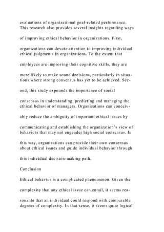 evaluations of organizational goal-related performance.
This research also provides several insights regarding ways
of improving ethical behavior in organizations. First,
organizations can devote attention to improving individual
ethical judgments in organizations. To the extent that
employees are improving their cognitive skills, they are
more likely to make sound decisions, particularly in situa-
tions where strong consensus has yet to be achieved. Sec-
ond, this study expounds the importance of social
consensus in understanding, predicting and managing the
ethical behavior of managers. Organizations can conceiv-
ably reduce the ambiguity of important ethical issues by
communicating and establishing the organization’s view of
behaviors that may not engender high social consensus. In
this way, organizations can provide their own consensus
about ethical issues and guide individual behavior through
this individual decision-making path.
Conclusion
Ethical behavior is a complicated phenomenon. Given the
complexity that any ethical issue can entail, it seems rea-
sonable that an individual could respond with comparable
degrees of complexity. In that sense, it seems quite logical
 