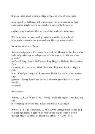 that an individual would utilize different sets of processes
to respond to different ethical issues. For as obvious as that
conclusion might seem, researchers have only begun to
explore explanations that account for multiple processes.
We hope that our research provides a useful example of
how such research can proceed and thereby opens a door
for other similar efforts.
Acknowledgments We thank Leonard. M. Horowitz for his valu-
able help with the development of this research. We are also
grateful
to David Day, Dawn DeTienne, Ray Hogler, Debbie Moskowitz,
Dan
Ganster, Karl Aquino, Mark Baldwin, Kenneth Locke, Alyssa
Gib-
bons, Carolyn Dang and Rosemond Desir for their constructive
sug-
gestions. Jenny Reed and Joshua Bennett provided assistance
for this
research.
References
Aiken, L. S., & West, S. G. (1991). Multiple regression: Testing
and
interpreting interactions. Thousand Oaks, CA: Sage.
Albert, L. S., & Horowitz, L. M. (2009). Attachment styles and
ethical behavior: Their relationship and significance in the
market place. Journal of Business Ethics, 87, 299–316.
 