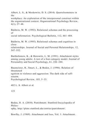 Albert, L. S., & Moskowitz, D. S. (2014). Quarrelsomeness in
the
workplace: An exploration of the interpersonal construct within
the organizational context. Organizational Psychology Review,
4(1), 27–48.
Baldwin, M. W. (1992). Relational schemas and the processing
of
social information. Psychological Bulletin, 112, 461–484.
Baldwin, M. W. (1995). Relational schemas and cognition in
close
relationships. Journal of Social and Personal Relationships, 12,
547–552.
Bartholomew, K., & Horowitz, L. M. (1991). Attachment styles
among young adults: A test of a four-category model. Journal of
Personality and Social Psychology, 61, 226–244.
Baumeister, R., Smart, L., & Boden, J. (1996). Relation of
threatened
egotism to violence and aggression: The dark side of self-
esteem.
Psychological Review, 103, 5–33.
482 L. S. Albert et al.
123
Bedau, H. A. (2010). Punishment. Stanford Encyclopedia of
Philos-
ophy, http://plato.stanford.edu/entries/punishment/.
Bowlby, J. (1969). Attachment and loss, Vol. 1: Attachment.
 