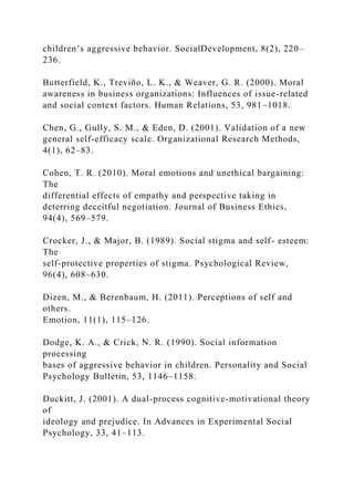 children’s aggressive behavior. SocialDevelopment, 8(2), 220–
236.
Butterfield, K., Treviño, L. K., & Weaver, G. R. (2000). Moral
awareness in business organizations: Influences of issue-related
and social context factors. Human Relations, 53, 981–1018.
Chen, G., Gully, S. M., & Eden, D. (2001). Validation of a new
general self-efficacy scale. Organizational Research Methods,
4(1), 62–83.
Cohen, T. R. (2010). Moral emotions and unethical bargaining:
The
differential effects of empathy and perspective taking in
deterring deceitful negotiation. Journal of Business Ethics,
94(4), 569–579.
Crocker, J., & Major, B. (1989). Social stigma and self- esteem:
The
self-protective properties of stigma. Psychological Review,
96(4), 608–630.
Dizen, M., & Berenbaum, H. (2011). Perceptions of self and
others.
Emotion, 11(1), 115–126.
Dodge, K. A., & Crick, N. R. (1990). Social information
processing
bases of aggressive behavior in children. Personality and Social
Psychology Bulletin, 53, 1146–1158.
Duckitt, J. (2001). A dual-process cognitive-motivational theory
of
ideology and prejudice. In Advances in Experimental Social
Psychology, 33, 41–113.
 