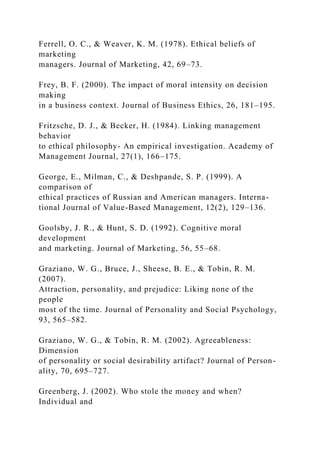 Ferrell, O. C., & Weaver, K. M. (1978). Ethical beliefs of
marketing
managers. Journal of Marketing, 42, 69–73.
Frey, B. F. (2000). The impact of moral intensity on decision
making
in a business context. Journal of Business Ethics, 26, 181–195.
Fritzsche, D. J., & Becker, H. (1984). Linking management
behavior
to ethical philosophy- An empirical investigation. Academy of
Management Journal, 27(1), 166–175.
George, E., Milman, C., & Deshpande, S. P. (1999). A
comparison of
ethical practices of Russian and American managers. Interna-
tional Journal of Value-Based Management, 12(2), 129–136.
Goolsby, J. R., & Hunt, S. D. (1992). Cognitive moral
development
and marketing. Journal of Marketing, 56, 55–68.
Graziano, W. G., Bruce, J., Sheese, B. E., & Tobin, R. M.
(2007).
Attraction, personality, and prejudice: Liking none of the
people
most of the time. Journal of Personality and Social Psychology,
93, 565–582.
Graziano, W. G., & Tobin, R. M. (2002). Agreeableness:
Dimension
of personality or social desirability artifact? Journal of Person-
ality, 70, 695–727.
Greenberg, J. (2002). Who stole the money and when?
Individual and
 