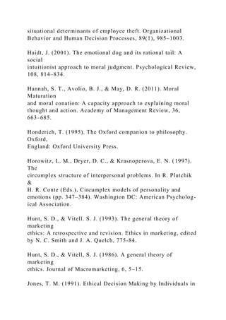 situational determinants of employee theft. Organizational
Behavior and Human Decision Processes, 89(1), 985–1003.
Haidt, J. (2001). The emotional dog and its rational tail: A
social
intuitionist approach to moral judgment. Psychological Review,
108, 814–834.
Hannah, S. T., Avolio, B. J., & May, D. R. (2011). Moral
Maturation
and moral conation: A capacity approach to explaining moral
thought and action. Academy of Management Review, 36,
663–685.
Honderich, T. (1995). The Oxford companion to philosophy.
Oxford,
England: Oxford University Press.
Horowitz, L. M., Dryer, D. C., & Krasnoperova, E. N. (1997).
The
circumplex structure of interpersonal problems. In R. Plutchik
&
H. R. Conte (Eds.), Circumplex models of personality and
emotions (pp. 347–384). Washington DC: American Psycholog-
ical Association.
Hunt, S. D., & Vitell. S. J. (1993). The general theory of
marketing
ethics: A retrospective and revision. Ethics in marketing, edited
by N. C. Smith and J. A. Quelch, 775-84.
Hunt, S. D., & Vitell, S. J. (1986). A general theory of
marketing
ethics. Journal of Macromarketing, 6, 5–15.
Jones, T. M. (1991). Ethical Decision Making by Individuals in
 