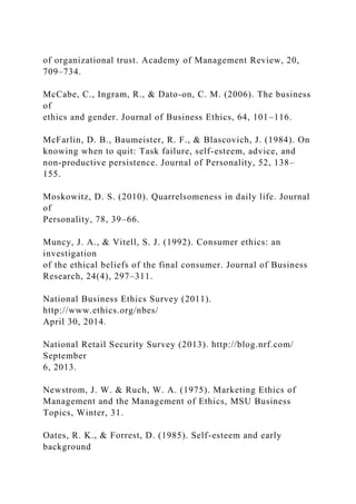 of organizational trust. Academy of Management Review, 20,
709–734.
McCabe, C., Ingram, R., & Dato-on, C. M. (2006). The business
of
ethics and gender. Journal of Business Ethics, 64, 101–116.
McFarlin, D. B., Baumeister, R. F., & Blascovich, J. (1984). On
knowing when to quit: Task failure, self-esteem, advice, and
non-productive persistence. Journal of Personality, 52, 138–
155.
Moskowitz, D. S. (2010). Quarrelsomeness in daily life. Journal
of
Personality, 78, 39–66.
Muncy, J. A., & Vitell, S. J. (1992). Consumer ethics: an
investigation
of the ethical beliefs of the final consumer. Journal of Business
Research, 24(4), 297–311.
National Business Ethics Survey (2011).
http://www.ethics.org/nbes/
April 30, 2014.
National Retail Security Survey (2013). http://blog.nrf.com/
September
6, 2013.
Newstrom, J. W. & Ruch, W. A. (1975). Marketing Ethics of
Management and the Management of Ethics, MSU Business
Topics, Winter, 31.
Oates, R. K., & Forrest, D. (1985). Self-esteem and early
background
 