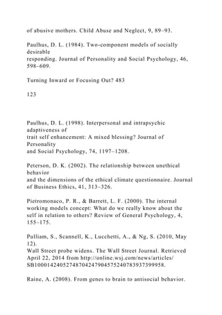 of abusive mothers. Child Abuse and Neglect, 9, 89–93.
Paulhus, D. L. (1984). Two-component models of socially
desirable
responding. Journal of Personality and Social Psychology, 46,
598–609.
Turning Inward or Focusing Out? 483
123
Paulhus, D. L. (1998). Interpersonal and intrapsychic
adaptiveness of
trait self enhancement: A mixed blessing? Journal of
Personality
and Social Psychology, 74, 1197–1208.
Peterson, D. K. (2002). The relationship between unethical
behavior
and the dimensions of the ethical climate questionnaire. Journal
of Business Ethics, 41, 313–326.
Pietromonaco, P. R., & Barrett, L. F. (2000). The internal
working models concept: What do we really know about the
self in relation to others? Review of General Psychology, 4,
155–175.
Pulliam, S., Scannell, K., Lucchetti, A., & Ng, S. (2010, May
12).
Wall Street probe widens. The Wall Street Journal. Retrieved
April 22, 2014 from http://online.wsj.com/news/articles/
SB10001424052748704247904575240783937399958.
Raine, A. (2008). From genes to brain to antisocial behavior.
 