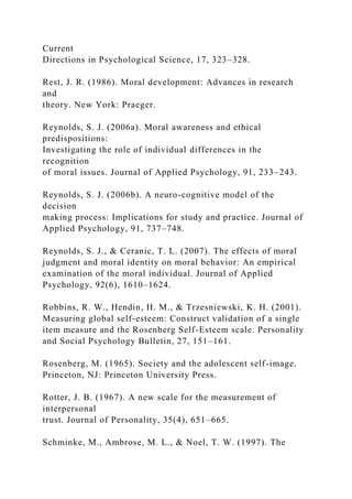 Current
Directions in Psychological Science, 17, 323–328.
Rest, J. R. (1986). Moral development: Advances in research
and
theory. New York: Praeger.
Reynolds, S. J. (2006a). Moral awareness and ethical
predispositions:
Investigating the role of individual differences in the
recognition
of moral issues. Journal of Applied Psychology, 91, 233–243.
Reynolds, S. J. (2006b). A neuro-cognitive model of the
decision
making process: Implications for study and practice. Journal of
Applied Psychology, 91, 737–748.
Reynolds, S. J., & Ceranic, T. L. (2007). The effects of moral
judgment and moral identity on moral behavior: An empirical
examination of the moral individual. Journal of Applied
Psychology, 92(6), 1610–1624.
Robbins, R. W., Hendin, H. M., & Trzesniewski, K. H. (2001).
Measuring global self-esteem: Construct validation of a single
item measure and the Rosenberg Self-Esteem scale. Personality
and Social Psychology Bulletin, 27, 151–161.
Rosenberg, M. (1965). Society and the adolescent self-image.
Princeton, NJ: Princeton University Press.
Rotter, J. B. (1967). A new scale for the measurement of
interpersonal
trust. Journal of Personality, 35(4), 651–665.
Schminke, M., Ambrose, M. L., & Noel, T. W. (1997). The
 