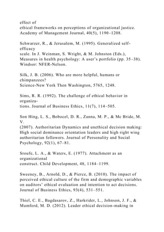 effect of
ethical frameworks on perceptions of organizational justice.
Academy of Management Journal, 40(5), 1190–1208.
Schwarzer, R., & Jerusalem, M. (1995). Generalized self-
efficacy
scale. In J. Weinman, S. Wright, & M. Johnston (Eds.),
Measures in health psychology: A user’s portfolio (pp. 35–38).
Windsor: NFER-Nelson.
Silk, J. B. (2006). Who are more helpful, humans or
chimpanzees?
Science-New York Then Washington, 5765, 1248.
Sims, R. R. (1992). The challenge of ethical behavior in
organiza-
tions. Journal of Business Ethics, 11(7), 114–505.
Son Hing, L. S., Bobocel, D. R., Zanna, M. P., & Mc Bride, M.
V.
(2007). Authoritarian Dynamics and unethical decision making:
High social dominance orientation leaders and high right wing
authoritarian followers. Journal of Personality and Social
Psychology, 92(1), 67–81.
Sroufe, L. A., & Waters, E. (1977). Attachment as an
organizational
construct. Child Development, 48, 1184–1199.
Sweeney, B., Arnold, D., & Pierce, B. (2010). The impact of
perceived ethical culture of the firm and demographic variables
on auditors’ ethical evaluation and intention to act decisions.
Journal of Business Ethics, 93(4), 531–551.
Thiel, C. E., Bagdasarov, Z., Harkrider, L., Johnson, J. F., &
Mumford, M. D. (2012). Leader ethical decision-making in
 