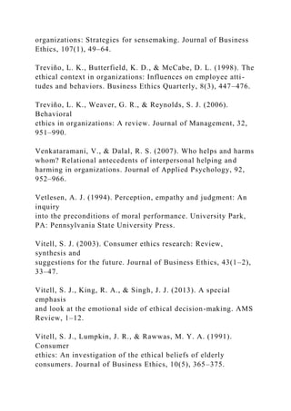 organizations: Strategies for sensemaking. Journal of Business
Ethics, 107(1), 49–64.
Treviño, L. K., Butterfield, K. D., & McCabe, D. L. (1998). The
ethical context in organizations: Influences on employee atti-
tudes and behaviors. Business Ethics Quarterly, 8(3), 447–476.
Treviño, L. K., Weaver, G. R., & Reynolds, S. J. (2006).
Behavioral
ethics in organizations: A review. Journal of Management, 32,
951–990.
Venkataramani, V., & Dalal, R. S. (2007). Who helps and harms
whom? Relational antecedents of interpersonal helping and
harming in organizations. Journal of Applied Psychology, 92,
952–966.
Vetlesen, A. J. (1994). Perception, empathy and judgment: An
inquiry
into the preconditions of moral performance. University Park,
PA: Pennsylvania State University Press.
Vitell, S. J. (2003). Consumer ethics research: Review,
synthesis and
suggestions for the future. Journal of Business Ethics, 43(1–2),
33–47.
Vitell, S. J., King, R. A., & Singh, J. J. (2013). A special
emphasis
and look at the emotional side of ethical decision-making. AMS
Review, 1–12.
Vitell, S. J., Lumpkin, J. R., & Rawwas, M. Y. A. (1991).
Consumer
ethics: An investigation of the ethical beliefs of elderly
consumers. Journal of Business Ethics, 10(5), 365–375.
 