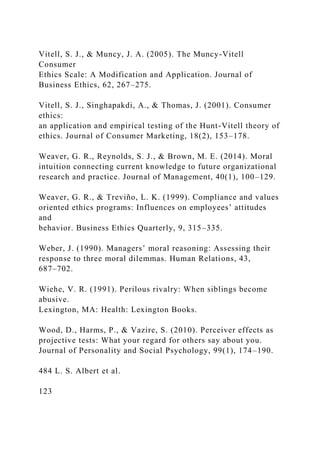 Vitell, S. J., & Muncy, J. A. (2005). The Muncy-Vitell
Consumer
Ethics Scale: A Modification and Application. Journal of
Business Ethics, 62, 267–275.
Vitell, S. J., Singhapakdi, A., & Thomas, J. (2001). Consumer
ethics:
an application and empirical testing of the Hunt-Vitell theory of
ethics. Journal of Consumer Marketing, 18(2), 153–178.
Weaver, G. R., Reynolds, S. J., & Brown, M. E. (2014). Moral
intuition connecting current knowledge to future organizational
research and practice. Journal of Management, 40(1), 100–129.
Weaver, G. R., & Treviño, L. K. (1999). Compliance and values
oriented ethics programs: Influences on employees’ attitudes
and
behavior. Business Ethics Quarterly, 9, 315–335.
Weber, J. (1990). Managers’ moral reasoning: Assessing their
response to three moral dilemmas. Human Relations, 43,
687–702.
Wiehe, V. R. (1991). Perilous rivalry: When siblings become
abusive.
Lexington, MA: Health: Lexington Books.
Wood, D., Harms, P., & Vazire, S. (2010). Perceiver effects as
projective tests: What your regard for others say about you.
Journal of Personality and Social Psychology, 99(1), 174–190.
484 L. S. Albert et al.
123
 