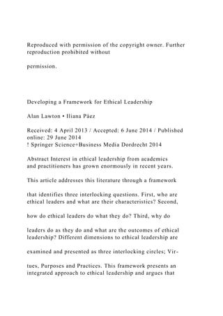 Reproduced with permission of the copyright owner. Further
reproduction prohibited without
permission.
Developing a Framework for Ethical Leadership
Alan Lawton • Iliana Páez
Received: 4 April 2013 / Accepted: 6 June 2014 / Published
online: 29 June 2014
! Springer Science+Business Media Dordrecht 2014
Abstract Interest in ethical leadership from academics
and practitioners has grown enormously in recent years.
This article addresses this literature through a framework
that identifies three interlocking questions. First, who are
ethical leaders and what are their characteristics? Second,
how do ethical leaders do what they do? Third, why do
leaders do as they do and what are the outcomes of ethical
leadership? Different dimensions to ethical leadership are
examined and presented as three interlocking circles; Vir-
tues, Purposes and Practices. This framework presents an
integrated approach to ethical leadership and argues that
 