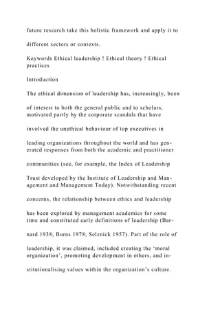future research take this holistic framework and apply it to
different sectors or contexts.
Keywords Ethical leadership ! Ethical theory ! Ethical
practices
Introduction
The ethical dimension of leadership has, increasingly, been
of interest to both the general public and to scholars,
motivated partly by the corporate scandals that have
involved the unethical behaviour of top executives in
leading organizations throughout the world and has gen-
erated responses from both the academic and practitioner
communities (see, for example, the Index of Leadership
Trust developed by the Institute of Leadership and Man-
agement and Management Today). Notwithstanding recent
concerns, the relationship between ethics and leadership
has been explored by management academics for some
time and constituted early definitions of leadership (Bar-
nard 1938; Burns 1978; Selznick 1957). Part of the role of
leadership, it was claimed, included creating the ‘moral
organization’, promoting development in others, and in-
stitutionalising values within the organization’s culture.
 