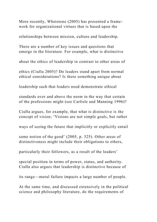 More recently, Whetstone (2005) has presented a frame-
work for organizational virtues that is based upon the
relationships between mission, culture and leadership.
There are a number of key issues and questions that
emerge in the literature. For example, what is distinctive
about the ethics of leadership in contrast to other areas of
ethics (Ciulla 2005)? Do leaders stand apart from normal
ethical considerations? Is there something unique about
leadership such that leaders need demonstrate ethical
standards over and above the norm in the way that certain
of the professions might (see Carlisle and Manning 1996)?
Ciulla argues, for example, that what is distinctive is the
concept of vision; ‘Visions are not simple goals, but rather
ways of seeing the future that implicitly or explicitly entail
some notion of the good’ (2005, p. 325). Other areas of
distinctiveness might include their obligations to others,
particularly their followers, as a result of the leaders’
special position in terms of power, status, and authority.
Ciulla also argues that leadership is distinctive because of
its range—moral failure impacts a large number of people.
At the same time, and discussed extensively in the political
science and philosophy literature, do the requirements of
 