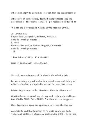 ethics not apply to certain roles such that the judgements of
ethics are, in some sense, deemed inappropriate (see the
discussion of the ‘Dirty Hands’ of politicians introduced by
Walzer and discussed in Coady 2008; Mendus 2009).
A. Lawton (&)
Federation University, Ballarat, Australia
e-mail: [email protected]
I. Páez
Universidad de Los Andes, Bogotá, Colombia
e-mail: [email protected]
123
J Bus Ethics (2015) 130:639–649
DOI 10.1007/s10551-014-2244-2
Second, we are interested in what is the relationship
between being a good leader in a moral sense and being an
effective leader; a simple distinction but one that raises
interesting issues. In the literature, there is often a dis-
tinction between moral excellence and technical excellence
(see Ciulla 2005; Price 2008). A different view suggests
that, depending upon our approach to virtue, the two are
compatible and that Machiavelli’s virtú combines both
virtue and skill (see Macaulay and Lawton 2006). A further
 