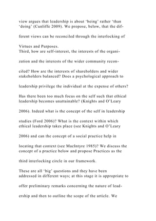 view argues that leadership is about ‘being’ rather ‘than
‘doing’ (Cunliffe 2009). We propose, below, that the dif-
ferent views can be reconciled through the interlocking of
Virtues and Purposes.
Third, how are self-interest, the interests of the organi-
zation and the interests of the wider community recon-
ciled? How are the interests of shareholders and wider
stakeholders balanced? Does a psychological approach to
leadership privilege the individual at the expense of others?
Has there been too much focus on the self such that ethical
leadership becomes unattainable? (Knights and O’Leary
2006). Indeed what is the concept of the self in leadership
studies (Ford 2006)? What is the context within which
ethical leadership takes place (see Knights and O’Leary
2006) and can the concept of a social practice help in
locating that context (see MacIntyre 1985)? We discuss the
concept of a practice below and propose Practices as the
third interlocking circle in our framework.
These are all ‘big’ questions and they have been
addressed in different ways; at this stage it is appropriate to
offer preliminary remarks concerning the nature of lead-
ership and then to outline the scope of the article. We
 