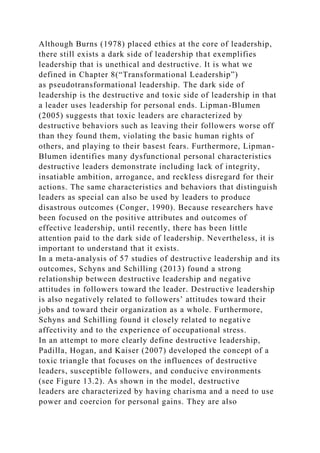 Although Burns (1978) placed ethics at the core of leadership,
there still exists a dark side of leadership that exemplifies
leadership that is unethical and destructive. It is what we
defined in Chapter 8(“Transformational Leadership”)
as pseudotransformational leadership. The dark side of
leadership is the destructive and toxic side of leadership in that
a leader uses leadership for personal ends. Lipman-Blumen
(2005) suggests that toxic leaders are characterized by
destructive behaviors such as leaving their followers worse off
than they found them, violating the basic human rights of
others, and playing to their basest fears. Furthermore, Lipman-
Blumen identifies many dysfunctional personal characteristics
destructive leaders demonstrate including lack of integrity,
insatiable ambition, arrogance, and reckless disregard for their
actions. The same characteristics and behaviors that distinguish
leaders as special can also be used by leaders to produce
disastrous outcomes (Conger, 1990). Because researchers have
been focused on the positive attributes and outcomes of
effective leadership, until recently, there has been little
attention paid to the dark side of leadership. Nevertheless, it is
important to understand that it exists.
In a meta-analysis of 57 studies of destructive leadership and its
outcomes, Schyns and Schilling (2013) found a strong
relationship between destructive leadership and negative
attitudes in followers toward the leader. Destructive leadership
is also negatively related to followers’ attitudes toward their
jobs and toward their organization as a whole. Furthermore,
Schyns and Schilling found it closely related to negative
affectivity and to the experience of occupational stress.
In an attempt to more clearly define destructive leadership,
Padilla, Hogan, and Kaiser (2007) developed the concept of a
toxic triangle that focuses on the influences of destructive
leaders, susceptible followers, and conducive environments
(see Figure 13.2). As shown in the model, destructive
leaders are characterized by having charisma and a need to use
power and coercion for personal gains. They are also
 