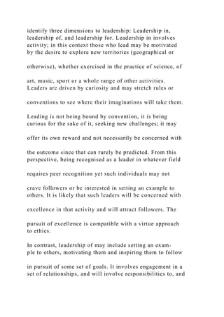 identify three dimensions to leadership: Leadership in,
leadership of, and leadership for. Leadership in involves
activity; in this context those who lead may be motivated
by the desire to explore new territories (geographical or
otherwise), whether exercised in the practice of science, of
art, music, sport or a whole range of other activities.
Leaders are driven by curiosity and may stretch rules or
conventions to see where their imaginations will take them.
Leading is not being bound by convention, it is being
curious for the sake of it, seeking new challenges; it may
offer its own reward and not necessarily be concerned with
the outcome since that can rarely be predicted. From this
perspective, being recognised as a leader in whatever field
requires peer recognition yet such individuals may not
crave followers or be interested in setting an example to
others. It is likely that such leaders will be concerned with
excellence in that activity and will attract followers. The
pursuit of excellence is compatible with a virtue approach
to ethics.
In contrast, leadership of may include setting an exam-
ple to others, motivating them and inspiring them to follow
in pursuit of some set of goals. It involves engagement in a
set of relationships, and will involve responsibilities to, and
 
