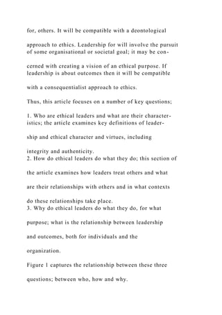 for, others. It will be compatible with a deontological
approach to ethics. Leadership for will involve the pursuit
of some organisational or societal goal; it may be con-
cerned with creating a vision of an ethical purpose. If
leadership is about outcomes then it will be compatible
with a consequentialist approach to ethics.
Thus, this article focuses on a number of key questions;
1. Who are ethical leaders and what are their character-
istics; the article examines key definitions of leader-
ship and ethical character and virtues, including
integrity and authenticity.
2. How do ethical leaders do what they do; this section of
the article examines how leaders treat others and what
are their relationships with others and in what contexts
do these relationships take place.
3. Why do ethical leaders do what they do, for what
purpose; what is the relationship between leadership
and outcomes, both for individuals and the
organization.
Figure 1 captures the relationship between these three
questions; between who, how and why.
 