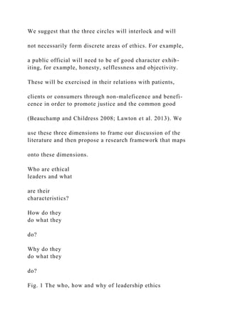 We suggest that the three circles will interlock and will
not necessarily form discrete areas of ethics. For example,
a public official will need to be of good character exhib-
iting, for example, honesty, selflessness and objectivity.
These will be exercised in their relations with patients,
clients or consumers through non-maleficence and benefi-
cence in order to promote justice and the common good
(Beauchamp and Childress 2008; Lawton et al. 2013). We
use these three dimensions to frame our discussion of the
literature and then propose a research framework that maps
onto these dimensions.
Who are ethical
leaders and what
are their
characteristics?
How do they
do what they
do?
Why do they
do what they
do?
Fig. 1 The who, how and why of leadership ethics
 