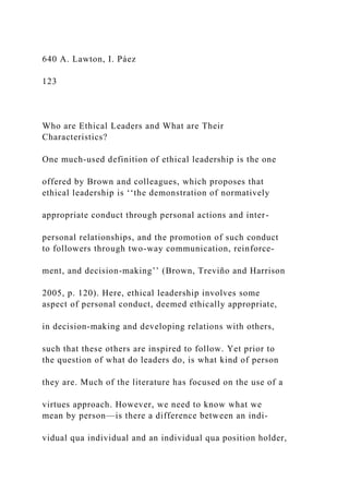 640 A. Lawton, I. Páez
123
Who are Ethical Leaders and What are Their
Characteristics?
One much-used definition of ethical leadership is the one
offered by Brown and colleagues, which proposes that
ethical leadership is ‘‘the demonstration of normatively
appropriate conduct through personal actions and inter-
personal relationships, and the promotion of such conduct
to followers through two-way communication, reinforce-
ment, and decision-making’’ (Brown, Treviño and Harrison
2005, p. 120). Here, ethical leadership involves some
aspect of personal conduct, deemed ethically appropriate,
in decision-making and developing relations with others,
such that these others are inspired to follow. Yet prior to
the question of what do leaders do, is what kind of person
they are. Much of the literature has focused on the use of a
virtues approach. However, we need to know what we
mean by person—is there a difference between an indi-
vidual qua individual and an individual qua position holder,
 