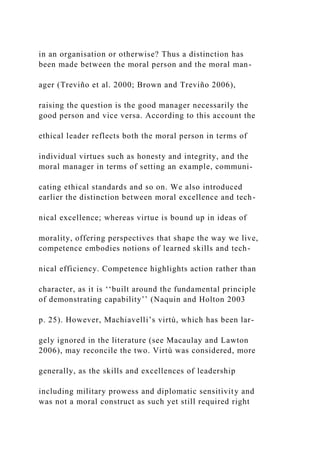 in an organisation or otherwise? Thus a distinction has
been made between the moral person and the moral man-
ager (Treviño et al. 2000; Brown and Treviño 2006),
raising the question is the good manager necessarily the
good person and vice versa. According to this account the
ethical leader reflects both the moral person in terms of
individual virtues such as honesty and integrity, and the
moral manager in terms of setting an example, communi-
cating ethical standards and so on. We also introduced
earlier the distinction between moral excellence and tech-
nical excellence; whereas virtue is bound up in ideas of
morality, offering perspectives that shape the way we live,
competence embodies notions of learned skills and tech-
nical efficiency. Competence highlights action rather than
character, as it is ‘‘built around the fundamental principle
of demonstrating capability’’ (Naquin and Holton 2003
p. 25). However, Machiavelli’s virtù, which has been lar-
gely ignored in the literature (see Macaulay and Lawton
2006), may reconcile the two. Virtù was considered, more
generally, as the skills and excellences of leadership
including military prowess and diplomatic sensitivity and
was not a moral construct as such yet still required right
 