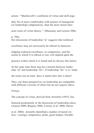 action. ‘‘Machiavelli’s conflation of virtue and skill argu-
ably fits in more comfortably with notions of managerial
(or leadership) competencies, than the more moral char-
acter traits of virtue theory.’’ (Macaulay and Lawton 2006,
p. 704).
Our discussion of leadership ‘in’ suggests that technical
excellence may not necessarily be ethical in character.
Judging technical excellence, or competency, and the
extent to which it is ethical or not, will depend upon the
practice within which it is found and we discuss this below.
At the same time there may be a tension between leader-
ship ‘of’ and leadership ‘for’; if leadership ‘for’ is to ‘make
the trains run on time’ does it matter how this is done?
Thus, our three perspectives on leadership are compatible
with different versions of ethics but do not require ethics.
Virtues
The concept of virtue, derived from Aristotle (1947), has
featured prominently in the discussion of leadership ethics
(Arjoon 2000; Bragues 2006; Cawley et al. 2000; Sarros
et al. 2006). Aristotle identified a number of moral vir-
tues—courage, temperance, pride, good temper, friendli-
 