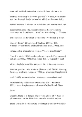 ness and truthfulness—that as excellences of character
enabled man (sic) to live the good life. Virtue, both moral
and intellectual, is the means by which we become fully
human because it allows us to achieve our natural end, the
eudaimonic good life. Eudaimonia has been variously
translated as ‘happiness’, ‘bliss’ or ‘well-being’. ‘‘Virtues
are character traits which we need to live humanly flour-
ishingly lives’’ (Oakley and Cocking 2001 p. 18).
Virtues are central to character (Sarros et al. 2006), and
in leadership character is seen as ‘‘moral excellence’’
(Hendrix et al. 2004), and can be developed (Peterson and
Seligman 2003, 2004); Mendonca 2001). Typically, such
virtues include humility, courage, integrity, compassion,
humour, passion; and wisdom (Sarros et al. 2006); honesty,
fairness, kindness (London 1999); or altruism (Engelbrecht
et al. 2005); determination, tolerance, enthusiasm and
responsibility (Guillen and Gonzalez 2001; Solomon
1999); love, forgiveness, and trust (Caldwell and Dixon
2010).
Clearly, there is a danger of providing lists of virtues to
pick-and-mix from. However, two virtues that appear
prominently in the literature are integrity and authenticity.
 