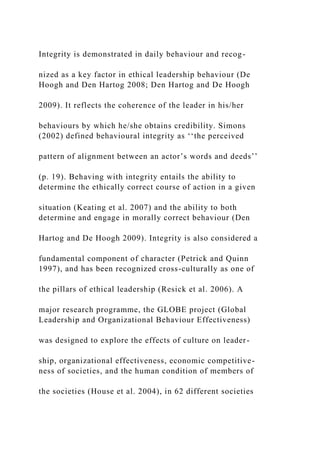 Integrity is demonstrated in daily behaviour and recog-
nized as a key factor in ethical leadership behaviour (De
Hoogh and Den Hartog 2008; Den Hartog and De Hoogh
2009). It reflects the coherence of the leader in his/her
behaviours by which he/she obtains credibility. Simons
(2002) defined behavioural integrity as ‘‘the perceived
pattern of alignment between an actor’s words and deeds’’
(p. 19). Behaving with integrity entails the ability to
determine the ethically correct course of action in a given
situation (Keating et al. 2007) and the ability to both
determine and engage in morally correct behaviour (Den
Hartog and De Hoogh 2009). Integrity is also considered a
fundamental component of character (Petrick and Quinn
1997), and has been recognized cross-culturally as one of
the pillars of ethical leadership (Resick et al. 2006). A
major research programme, the GLOBE project (Global
Leadership and Organizational Behaviour Effectiveness)
was designed to explore the effects of culture on leader-
ship, organizational effectiveness, economic competitive-
ness of societies, and the human condition of members of
the societies (House et al. 2004), in 62 different societies
 
