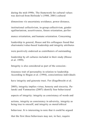 during the mid-1990s. The framework for cultural values
was derived from Hofstede’s (1980, 2001) cultural
dimensions viz uncertainty avoidance, power distance,
institutional collectivism, in-group collectivism, gender
egalitarianism, assertiveness, future orientation, perfor-
mance orientation, and humane orientation. Concerning
leadership in general, House and his colleagues found that
charismatic/value-based leadership and integrity attributes
were positively endorsed as contributors of outstanding
leadership by all cultures included in their study (House
et al. 1999).
Integrity is also considered as part of the conscien-
tiousness trait of personality in relation to leadership.
According to Hogan et al. (1994), conscientious individuals
have integrity and generate trust. For (Engelbrecht et al.
2005), integrity implies virtue, honesty and sincerity. Pa-
lanski and Yammarino (2007) identify four behavioural
aspects of integrity: integrity as consistency of words and
actions, integrity as consistency in adversity, integrity as
being true to oneself, and integrity as moral/ethical
behaviour. It is interesting to note that it could be argued
that the first three behaviours may not, in fact, require
 