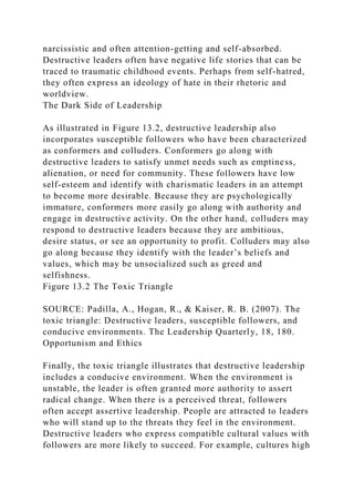 narcissistic and often attention-getting and self-absorbed.
Destructive leaders often have negative life stories that can be
traced to traumatic childhood events. Perhaps from self-hatred,
they often express an ideology of hate in their rhetoric and
worldview.
The Dark Side of Leadership
As illustrated in Figure 13.2, destructive leadership also
incorporates susceptible followers who have been characterized
as conformers and colluders. Conformers go along with
destructive leaders to satisfy unmet needs such as emptiness,
alienation, or need for community. These followers have low
self-esteem and identify with charismatic leaders in an attempt
to become more desirable. Because they are psychologically
immature, conformers more easily go along with authority and
engage in destructive activity. On the other hand, colluders may
respond to destructive leaders because they are ambitious,
desire status, or see an opportunity to profit. Colluders may also
go along because they identify with the leader’s beliefs and
values, which may be unsocialized such as greed and
selfishness.
Figure 13.2 The Toxic Triangle
SOURCE: Padilla, A., Hogan, R., & Kaiser, R. B. (2007). The
toxic triangle: Destructive leaders, susceptible followers, and
conducive environments. The Leadership Quarterly, 18, 180.
Opportunism and Ethics
Finally, the toxic triangle illustrates that destructive leadership
includes a conducive environment. When the environment is
unstable, the leader is often granted more authority to assert
radical change. When there is a perceived threat, followers
often accept assertive leadership. People are attracted to leaders
who will stand up to the threats they feel in the environment.
Destructive leaders who express compatible cultural values with
followers are more likely to succeed. For example, cultures high
 