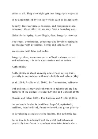 ethics at all. They also highlight that integrity is expected
to be accompanied by similar virtues such as authenticity,
honesty, trustworthiness, fairness, and compassion; and
moreover, these other virtues may form a boundary con-
dition for integrity. Accordingly, then, integrity involves
wholeness, consistency, coherence and involves acting in
accordance with principles, norms and values, or in
accordance with laws and codes.
Integrity, then, seems to consist of both a character trait
and behaviour; it is both a possession and an action.
Authenticity
Authenticity is about knowing oneself and acting trans-
parently in accordance with one’s beliefs and values (May
et al. 2003; Avolio et al. 2004). Self-awareness, self-con-
trol and consistency and coherence in behaviours are key
features of the authentic leader (Avolio and Gardner 2005;
Shamir and Eilam 2005). For Luthans and Avolio (2003),
the authentic leader is confident, hopeful, optimistic,
resilient, moral/ethical, future-oriented, and gives priority
to developing associates to be leaders. The authentic lea-
der is true to him/herself and the exhibited behaviour
positively transforms or develops associates into leaders
 