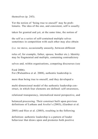 themselves (p. 243).
Yet the notion of ‘being true to oneself’ may be prob-
lematic. The idea of the one, and consistent, self is usually
taken for granted and yet, at the same time, the notion of
the self as a series of self-contained multiple selves
sometimes in competition with each other may also obtain
(i.e. we move, occasionally uneasily, between different
roles of, for example, father, spouse, brother etc.). Identity
may be fragmented and multiple, containing contradictory
selves and, within organisations, competing discourses (see
Ford 2006).
For (Walumbwa et al. 2008), authentic leadership is
more than being true to oneself, and they developed a
multi-dimensional model of the authentic leadership con-
struct, in which four elements are defined: self-awareness,
relational transparency, internalized moral perspective, and
balanced processing. Their construct built upon previous
definitions of Luthans and Avolio’s (2003), (Gardner et al.
2005) and Ilies et al. (2005), resulting in the following
definition: authentic leadership is a pattern of leader
behaviour that draws upon and promotes both positive
 