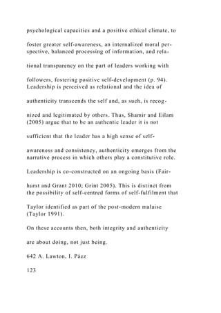 psychological capacities and a positive ethical climate, to
foster greater self-awareness, an internalized moral per-
spective, balanced processing of information, and rela-
tional transparency on the part of leaders working with
followers, fostering positive self-development (p. 94).
Leadership is perceived as relational and the idea of
authenticity transcends the self and, as such, is recog-
nized and legitimated by others. Thus, Shamir and Eilam
(2005) argue that to be an authentic leader it is not
sufficient that the leader has a high sense of self-
awareness and consistency, authenticity emerges from the
narrative process in which others play a constitutive role.
Leadership is co-constructed on an ongoing basis (Fair-
hurst and Grant 2010; Grint 2005). This is distinct from
the possibility of self-centred forms of self-fulfilment that
Taylor identified as part of the post-modern malaise
(Taylor 1991).
On these accounts then, both integrity and authenticity
are about doing, not just being.
642 A. Lawton, I. Páez
123
 