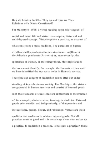 How do Leaders do What They do and How are Their
Relations with Others Constituted?
For MacIntyre (1985) a virtue requires some prior account of
social and moral life and virtue is a complex, historical and
multi-layered concept. Virtue requires a practice, an account of
what constitutes a moral tradition. The paradigm of human
excellencewilldependuponthecontext—thewarrior(Homer),
the Athenian gentleman (Aristotle) or, more recently, the
sportsman or woman, or the entrepreneur. MacIntyre argues
that we cannot identify, for example, the Homeric virtues until
we have identified the key social roles in Homeric society.
Therefore our concept of leadership comes after our under-
standing of key roles in our society. For MacIntyre, the virtues
are grounded in human practices and consist of internal goods
such that standards of excellence are appropriate to the practice
of, for example, administration, farming, or medicine. External
goods exist outside, and independently, of that practice and
include fame, money, power, and reputation. Virtues are those
qualities that enable us to achieve internal goods. Not all
practices must be good and it is not always clear what makes up
a practice. Is leadership a practice, is business a practice? These
 