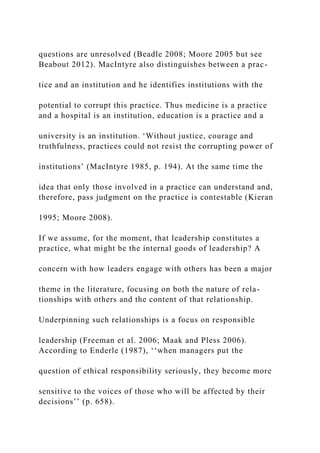 questions are unresolved (Beadle 2008; Moore 2005 but see
Beabout 2012). MacIntyre also distinguishes between a prac-
tice and an institution and he identifies institutions with the
potential to corrupt this practice. Thus medicine is a practice
and a hospital is an institution, education is a practice and a
university is an institution. ‘Without justice, courage and
truthfulness, practices could not resist the corrupting power of
institutions’ (MacIntyre 1985, p. 194). At the same time the
idea that only those involved in a practice can understand and,
therefore, pass judgment on the practice is contestable (Kieran
1995; Moore 2008).
If we assume, for the moment, that leadership constitutes a
practice, what might be the internal goods of leadership? A
concern with how leaders engage with others has been a major
theme in the literature, focusing on both the nature of rela-
tionships with others and the content of that relationship.
Underpinning such relationships is a focus on responsible
leadership (Freeman et al. 2006; Maak and Pless 2006).
According to Enderle (1987), ‘‘when managers put the
question of ethical responsibility seriously, they become more
sensitive to the voices of those who will be affected by their
decisions’’ (p. 658).
 